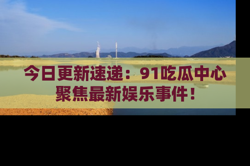 今日更新速递:91吃瓜中心聚焦最新娱乐事件!