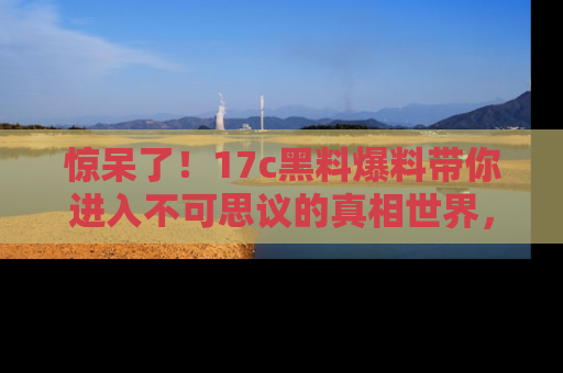 惊呆了!17c黑料爆料带你进入不可思议的真相世界,赶快看链接!