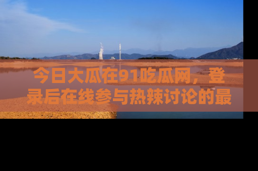 今日大瓜在91吃瓜网,登录后在线参与热辣讨论的最佳去处!