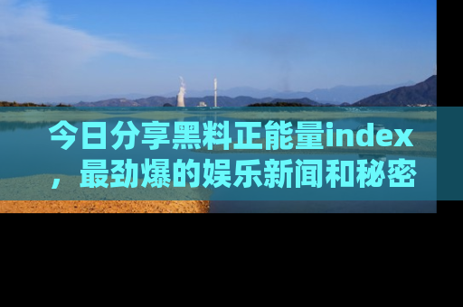 今日分享黑料正能量index,最劲爆的娱乐新闻和秘密等你来发现!