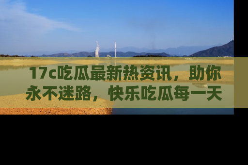 17c吃瓜最新热资讯，助你永不迷路，快乐吃瓜每一天！