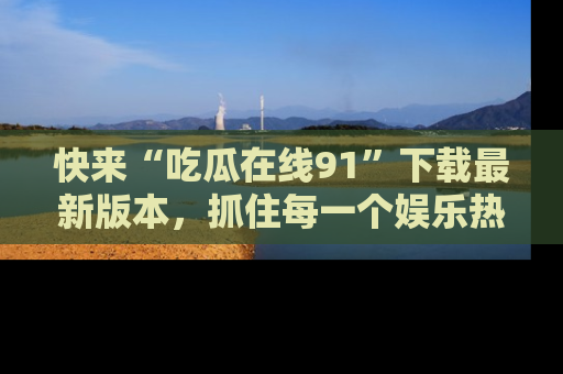 快来“吃瓜在线91”下载最新版本,抓住每一个娱乐热点的精彩瞬间!