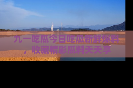 九一吃瓜今日吃瓜新鲜爆料,收藏精彩瓜料天天享