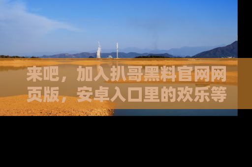 来吧,加入扒哥黑料官网网页版,安卓入口里的欢乐等着你!