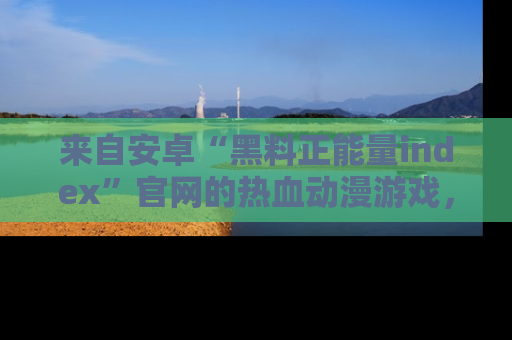 来自安卓“黑料正能量index”官网的热血动漫游戏,聚焦黑料与正能量的精彩时刻