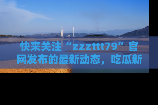 快来关注“zzzttt79”官网发布的最新动态,吃瓜新闻一手掌握,精彩不停!