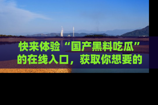 快来体验“国产黑料吃瓜”的在线入口,获取你想要的所有独家黑料!