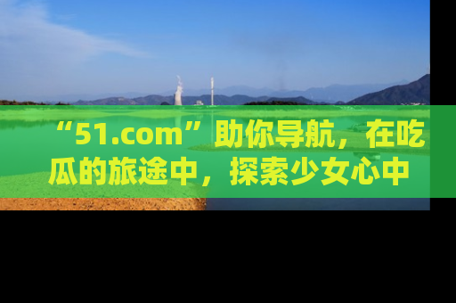 “51.com”助你导航，在吃瓜的旅途中，探索少女心中的小秘密喔！