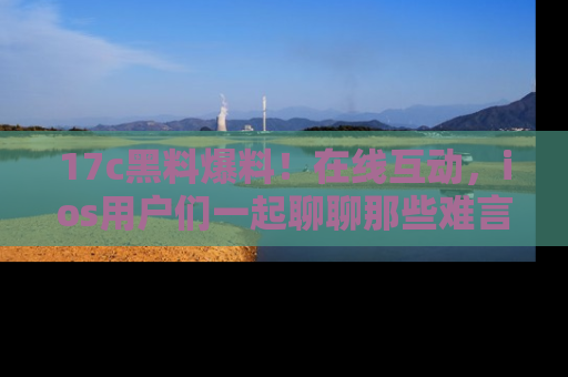 17c黑料爆料！在线互动，ios用户们一起聊聊那些难言之隐吧！