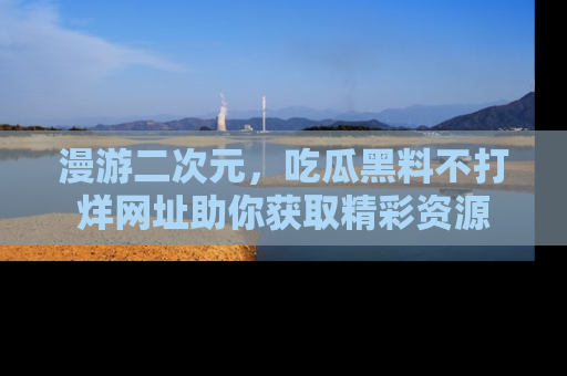 漫游二次元，吃瓜黑料不打烊网址助你获取精彩资源