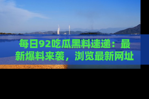 每日92吃瓜黑料速递：最新爆料来袭，浏览最新网址，畅享吃瓜乐趣！