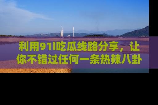 利用91i吃瓜线路分享,让你不错过任何一条热辣八卦新闻