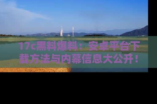 17c黑料爆料：安卓平台下载方法与内幕信息大公开！