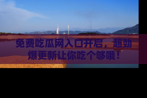 免费吃瓜网入口开启，超劲爆更新让你吃个够哦！