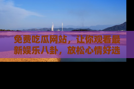 免费吃瓜网站，让你观看最新娱乐八卦，放松心情好选择