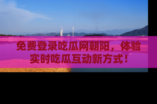 免费登录吃瓜网朝阳，体验实时吃瓜互动新方式！