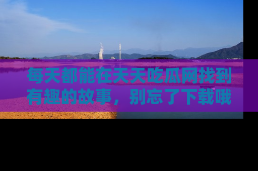 每天都能在天天吃瓜网找到有趣的故事，别忘了下载哦！