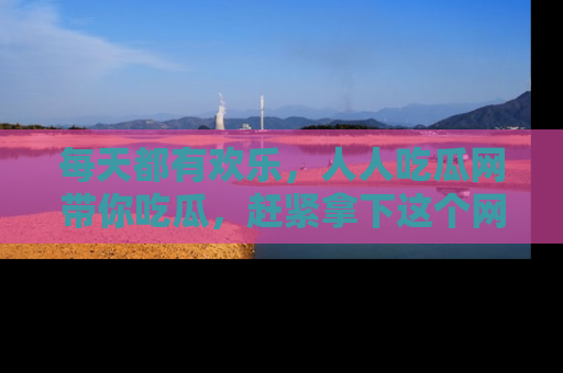 每天都有欢乐，人人吃瓜网带你吃瓜，赶紧拿下这个网址与地址吧！