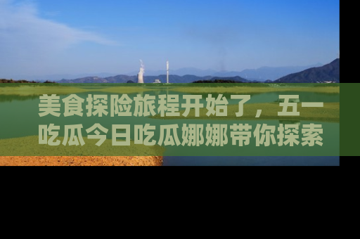 美食探险旅程开始了，五一吃瓜今日吃瓜娜娜带你探索精彩首页线路。
