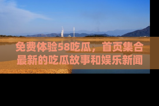 免费体验58吃瓜,首页集合最新的吃瓜故事和娱乐新闻,让你不再错过任何热点!