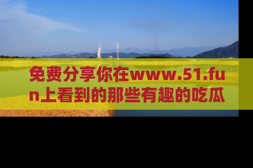 免费分享你在www.51.fun上看到的那些有趣的吃瓜趣闻吧！