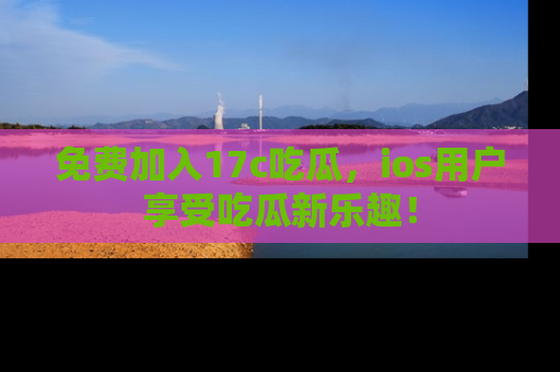 免费加入17c吃瓜，ios用户享受吃瓜新乐趣！