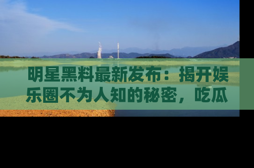 明星黑料最新发布:揭开娱乐圈不为人知的秘密,吃瓜者们请注意!
