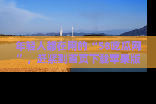 年轻人都在用的“58吃瓜网”,赶紧到首页下载苹果版吧!