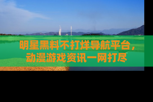 明星黑料不打烊导航平台,动漫游戏资讯一网打尽
