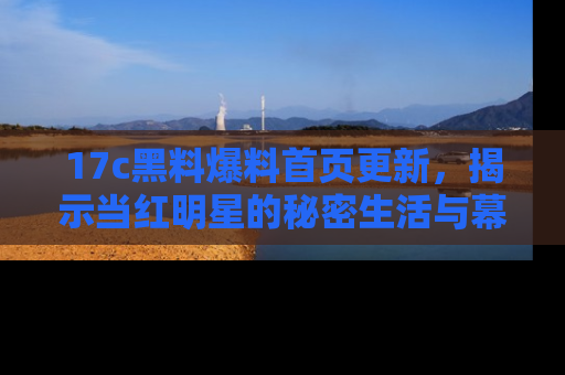 17c黑料爆料首页更新，揭示当红明星的秘密生活与幕后故事