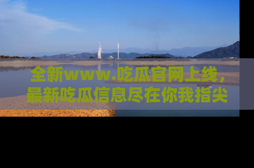 全新www.吃瓜官网上线，最新吃瓜信息尽在你我指尖！