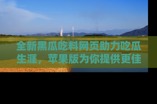 全新黑瓜吃料网页助力吃瓜生涯，苹果版为你提供更佳体验！