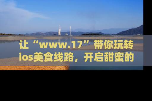 让“www.17”带你玩转ios美食线路，开启甜蜜的吃瓜时光吧！