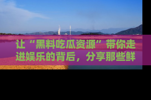 让“黑料吃瓜资源”带你走进娱乐的背后，分享那些鲜为人知的黑料，成为吃瓜界的资深玩家！