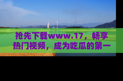 抢先下载www.17，畅享热门视频，成为吃瓜的第一手信息者！