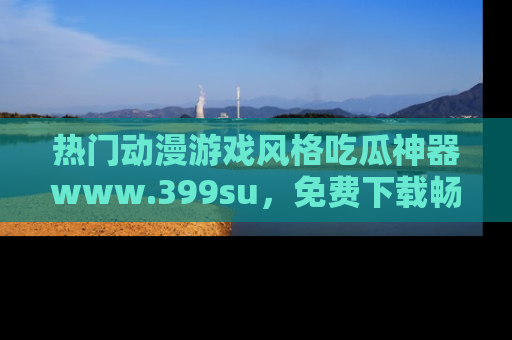 热门动漫游戏风格吃瓜神器www.399su，免费下载畅享精彩