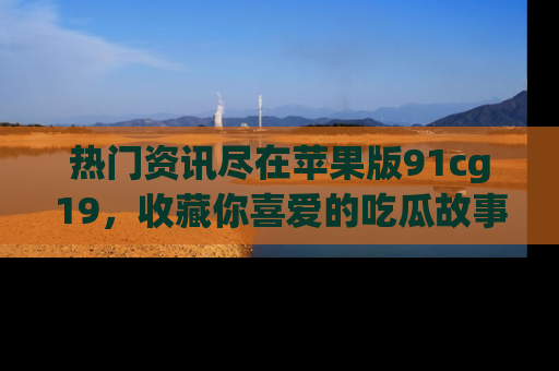 热门资讯尽在苹果版91cg19，收藏你喜爱的吃瓜故事吧！
