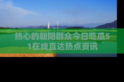 热心的朝阳群众今日吃瓜51在线直达热点资讯