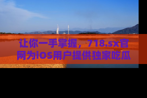 让你一手掌握，718.sx官网为iOS用户提供独家吃瓜内容！
