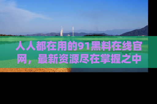 人人都在用的91黑料在线官网，最新资源尽在掌握之中