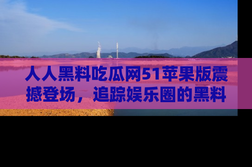 人人黑料吃瓜网51苹果版震撼登场，追踪娱乐圈的黑料与热闻