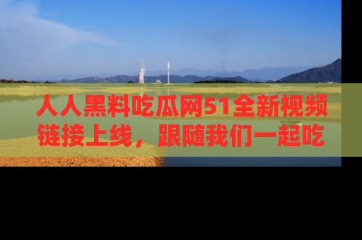 人人黑料吃瓜网51全新视频链接上线，跟随我们一起吃瓜围观！