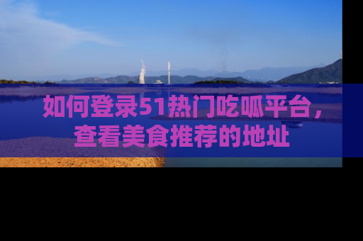 如何登录51热门吃呱平台，查看美食推荐的地址