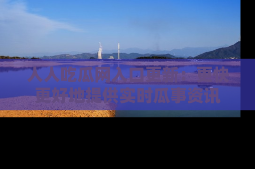 人人吃瓜网入口更新：更快更好地提供实时瓜事资讯