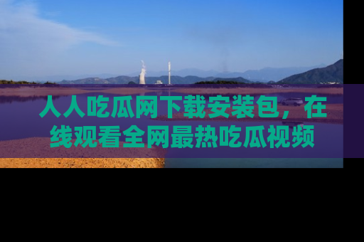 人人吃瓜网下载安装包，在线观看全网最热吃瓜视频