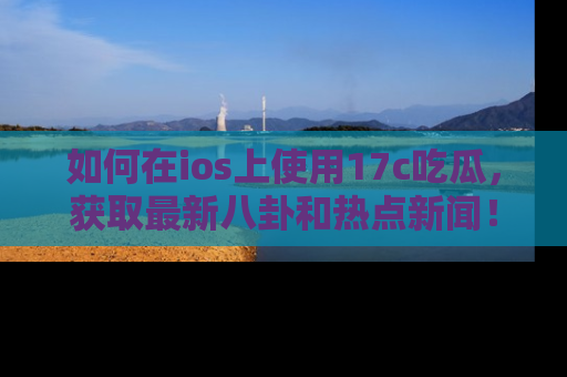 如何在ios上使用17c吃瓜，获取最新八卦和热点新闻！
