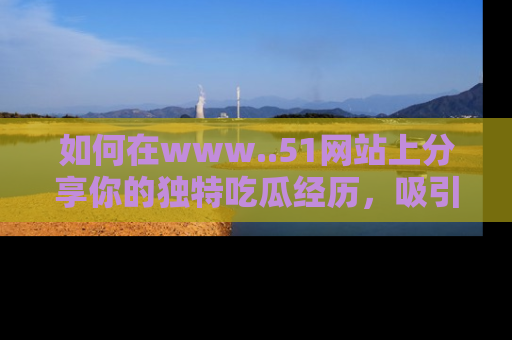 如何在www..51网站上分享你的独特吃瓜经历，吸引更多用户关注