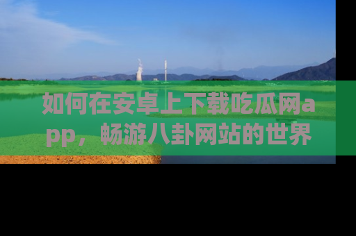 如何在安卓上下载吃瓜网app,畅游八卦网站的世界
