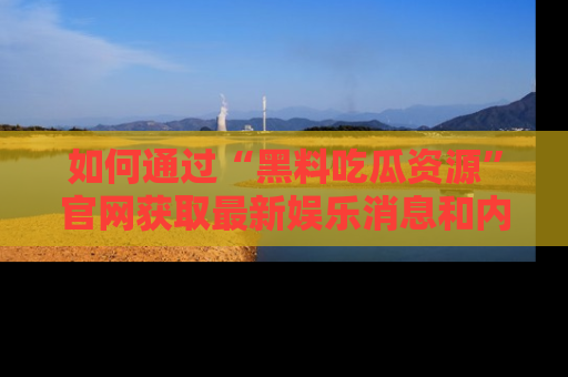 如何通过“黑料吃瓜资源”官网获取最新娱乐消息和内幕爆料