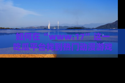 如何在“www.17”这一吃瓜平台找到热门动漫游戏风格的链接？